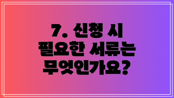 7. 신청 시 필요한 서류는 무엇인가요?