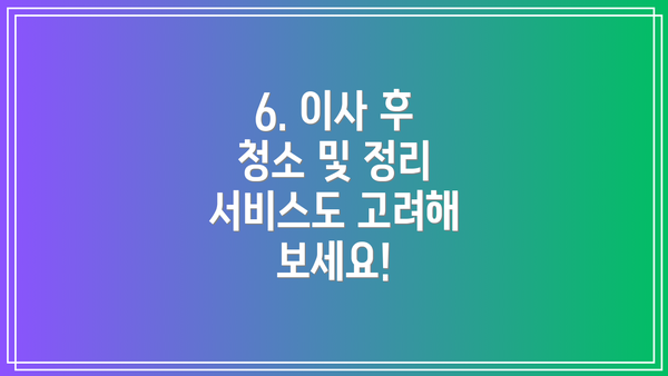 6. 이사 후 청소 및 정리 서비스도 고려해 보세요!